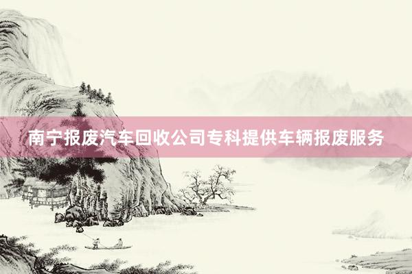 南宁报废汽车回收公司专科提供车辆报废服务